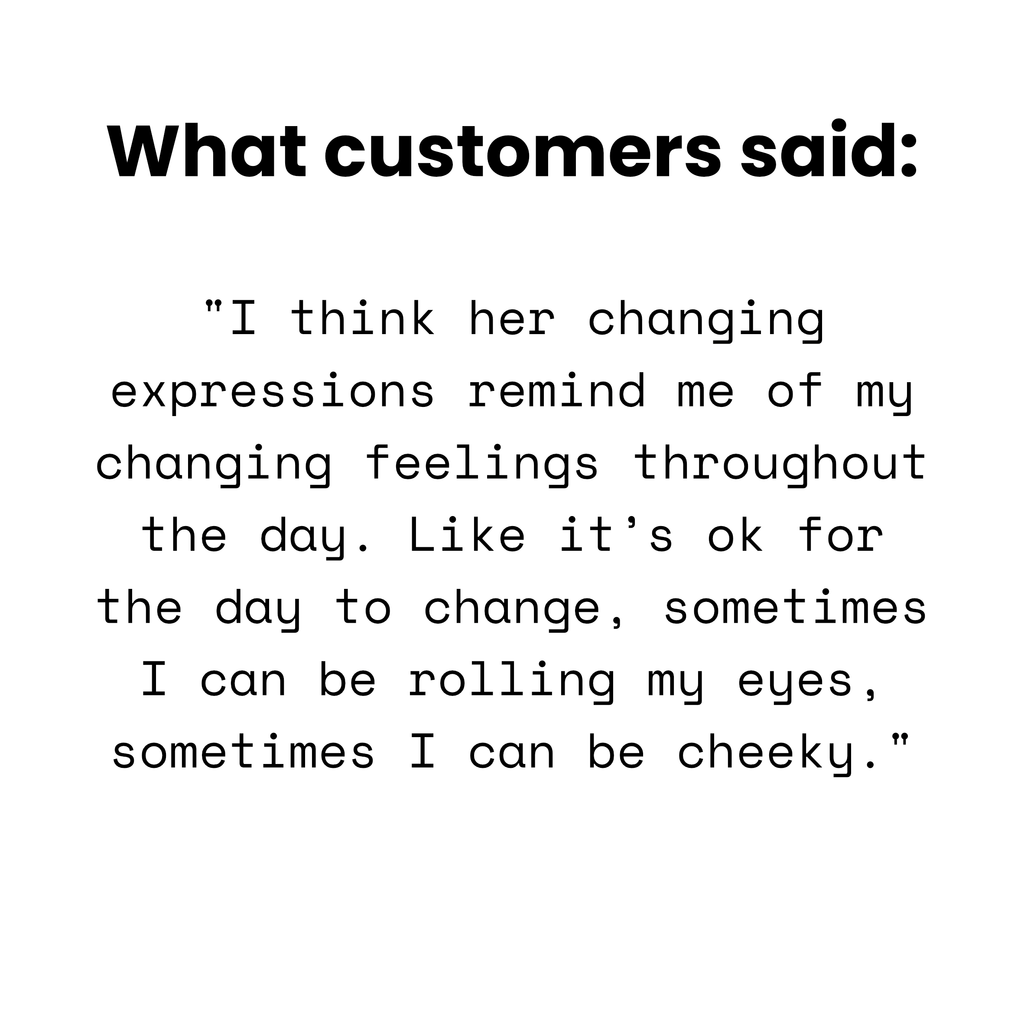 Customer quote: 'I think her changing expressions remind me of my changing feelings throughout the day. Like it's ok for the day to change, sometimes I can be rolling my eyes, sometimes I can be cheeky.'