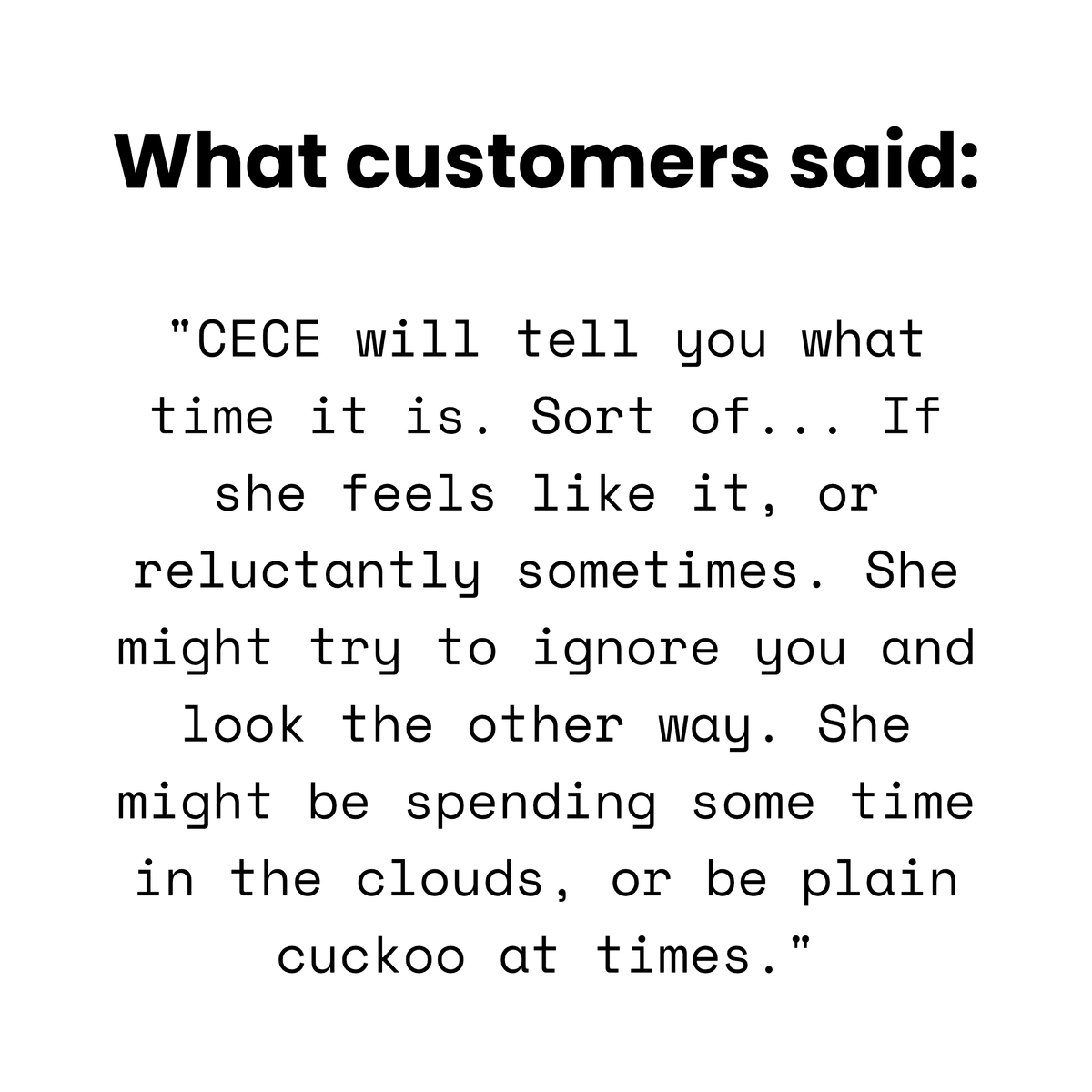 Customer quote: 'CECE will tell you what time it is. Sort of... If she feels like it, or reluctantly sometimes. She might try to ignore you and look the other way. She might be spending some time in the clouds, or be plain cuckoo at times.'